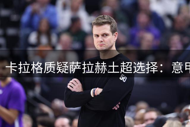 卡拉格质疑萨拉赫土超选择：意甲更适合这位埃及巨星